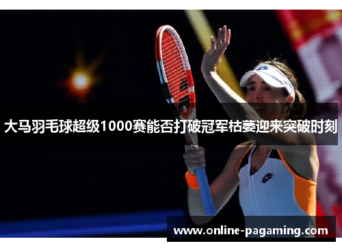 大马羽毛球超级1000赛能否打破冠军枯萎迎来突破时刻