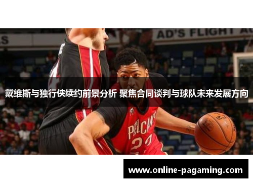 戴维斯与独行侠续约前景分析 聚焦合同谈判与球队未来发展方向