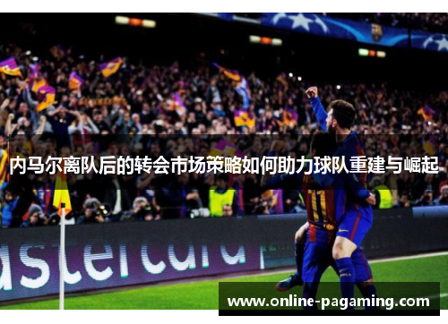 内马尔离队后的转会市场策略如何助力球队重建与崛起