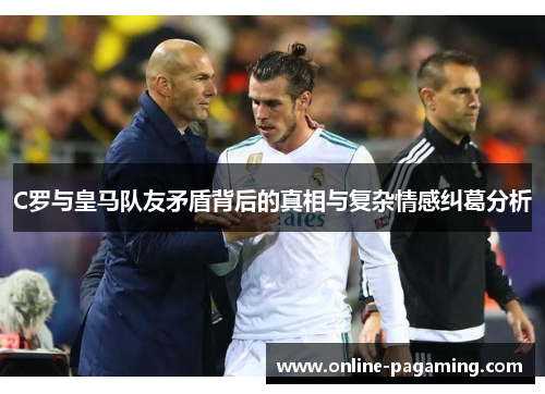 C罗与皇马队友矛盾背后的真相与复杂情感纠葛分析