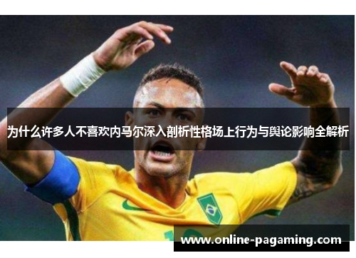 为什么许多人不喜欢内马尔深入剖析性格场上行为与舆论影响全解析