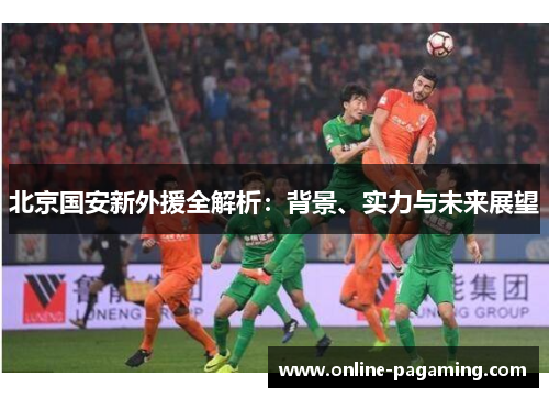 北京国安新外援全解析：背景、实力与未来展望