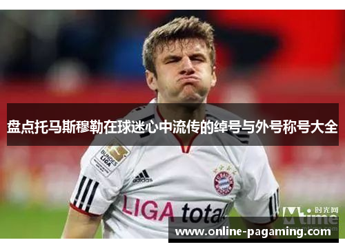 盘点托马斯穆勒在球迷心中流传的绰号与外号称号大全