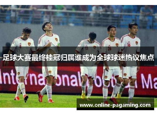 足球大赛最终桂冠归属谁成为全球球迷热议焦点