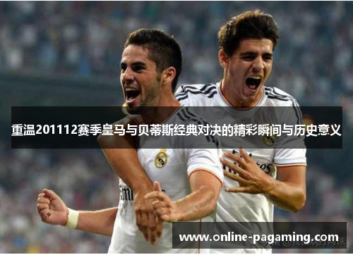 重温201112赛季皇马与贝蒂斯经典对决的精彩瞬间与历史意义