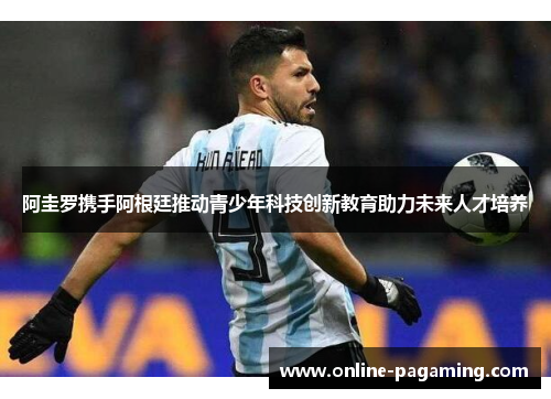 阿圭罗携手阿根廷推动青少年科技创新教育助力未来人才培养