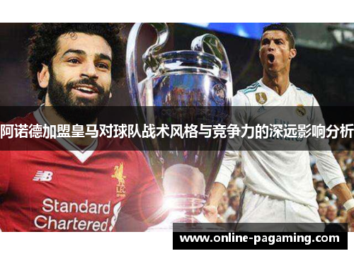 阿诺德加盟皇马对球队战术风格与竞争力的深远影响分析