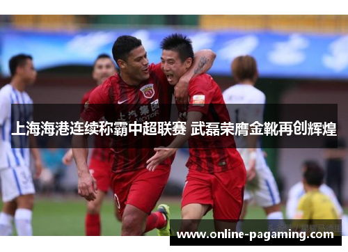 上海海港连续称霸中超联赛 武磊荣膺金靴再创辉煌
