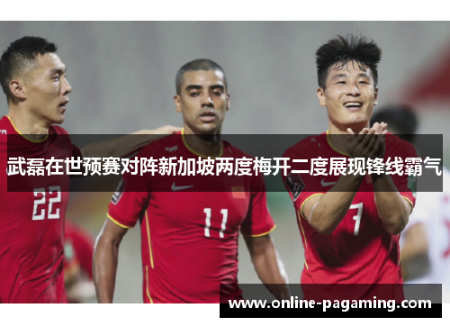 武磊在世预赛对阵新加坡两度梅开二度展现锋线霸气